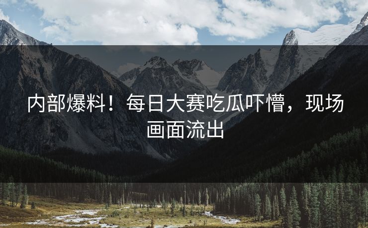 内部爆料！每日大赛吃瓜吓懵，现场画面流出