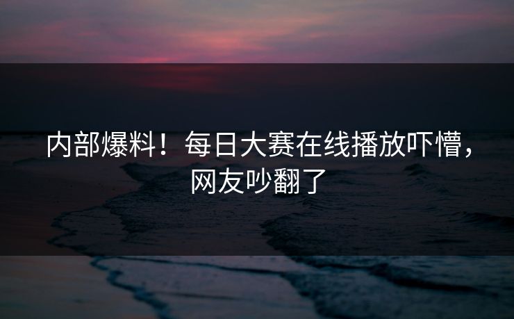 内部爆料！每日大赛在线播放吓懵，网友吵翻了