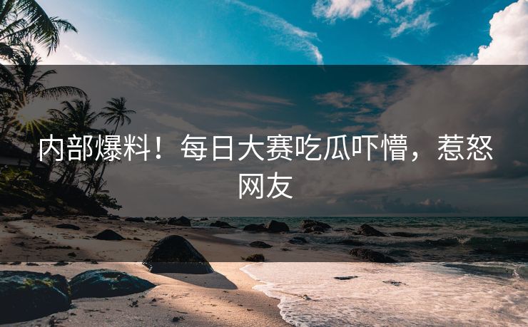 内部爆料！每日大赛吃瓜吓懵，惹怒网友