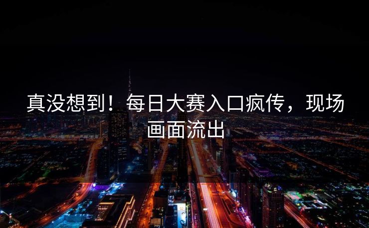 真没想到！每日大赛入口疯传，现场画面流出