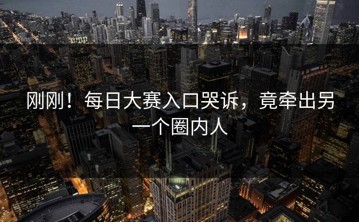 刚刚！每日大赛入口哭诉，竟牵出另一个圈内人