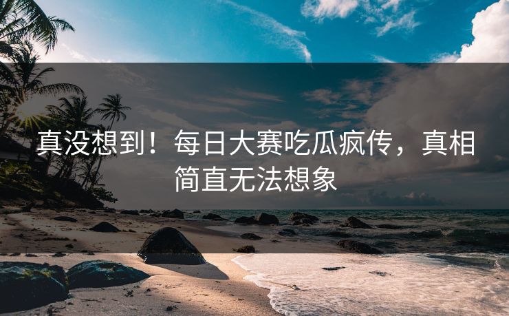 真没想到！每日大赛吃瓜疯传，真相简直无法想象