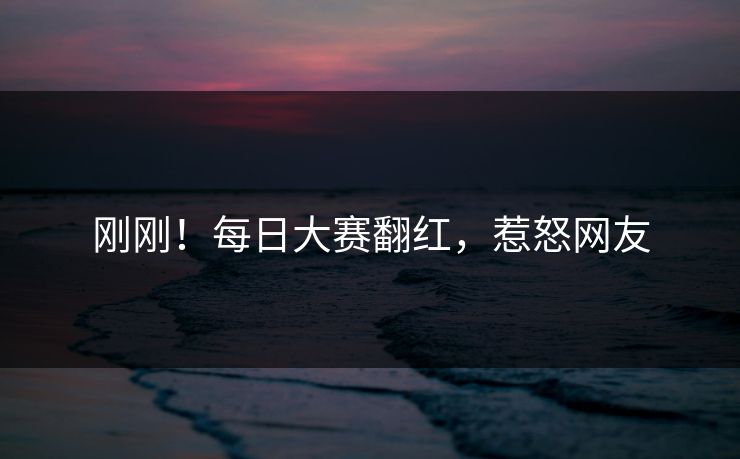 刚刚！每日大赛翻红，惹怒网友