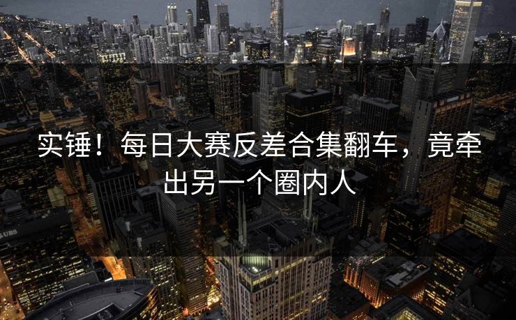 实锤！每日大赛反差合集翻车，竟牵出另一个圈内人