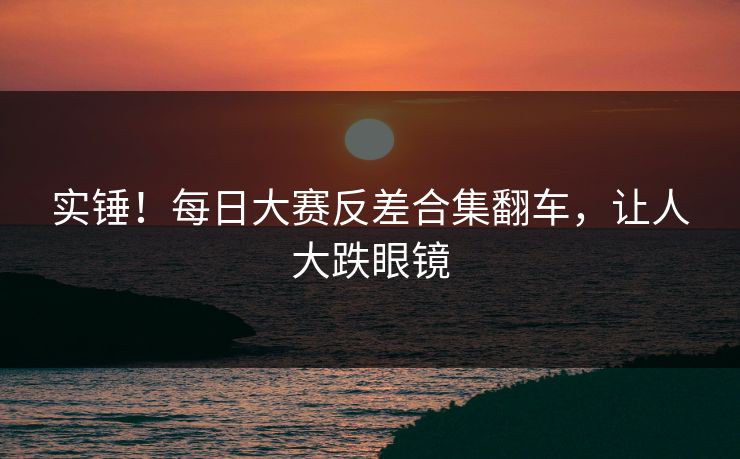 实锤！每日大赛反差合集翻车，让人大跌眼镜