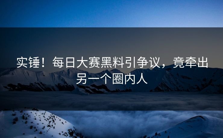 实锤！每日大赛黑料引争议，竟牵出另一个圈内人