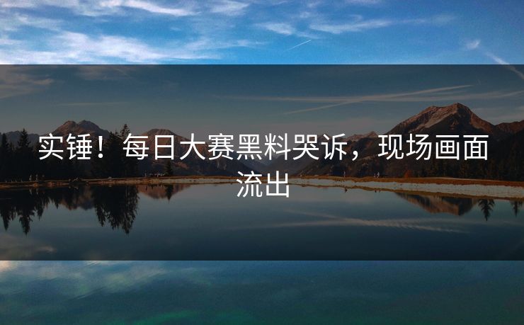实锤！每日大赛黑料哭诉，现场画面流出