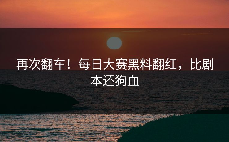 再次翻车！每日大赛黑料翻红，比剧本还狗血