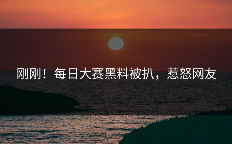 刚刚！每日大赛黑料被扒，惹怒网友