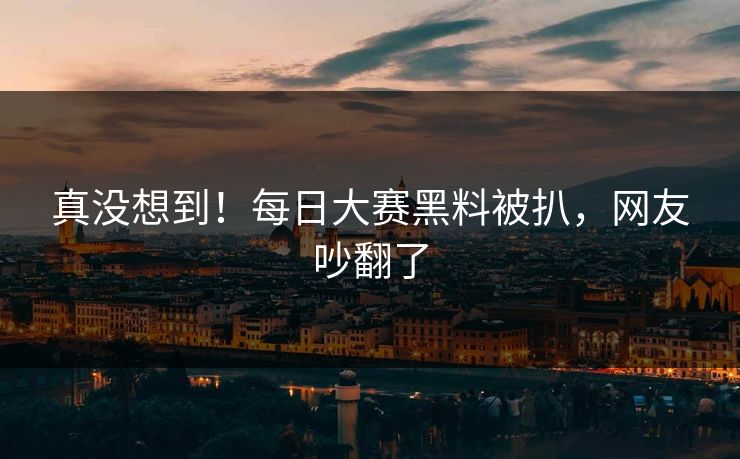 真没想到！每日大赛黑料被扒，网友吵翻了