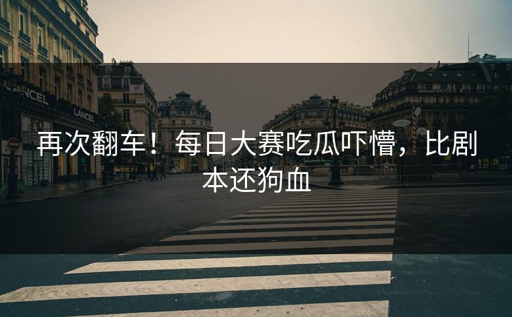 再次翻车！每日大赛吃瓜吓懵，比剧本还狗血