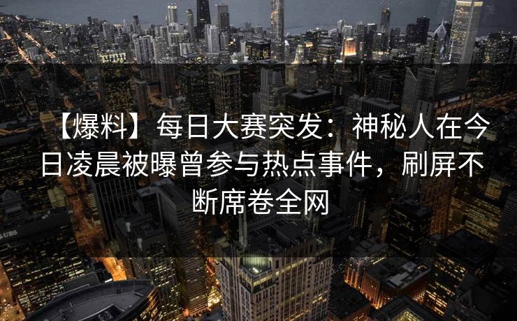 【爆料】每日大赛突发：神秘人在今日凌晨被曝曾参与热点事件，刷屏不断席卷全网