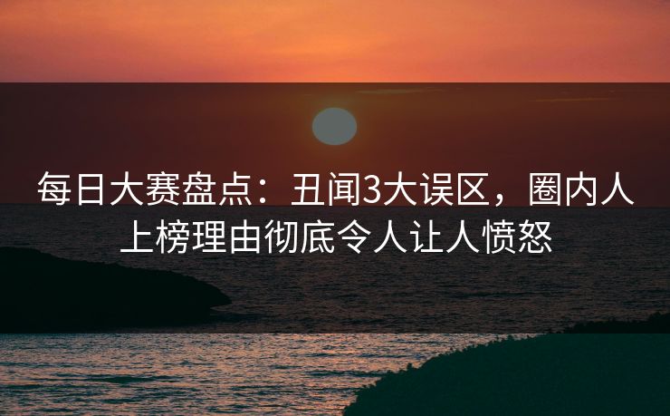 每日大赛盘点：丑闻3大误区，圈内人上榜理由彻底令人让人愤怒