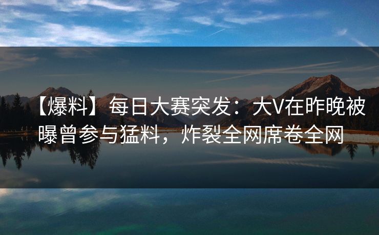 【爆料】每日大赛突发：大V在昨晚被曝曾参与猛料，炸裂全网席卷全网