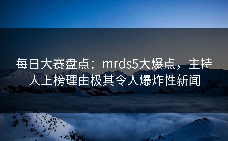 每日大赛盘点：mrds5大爆点，主持人上榜理由极其令人爆炸性新闻
