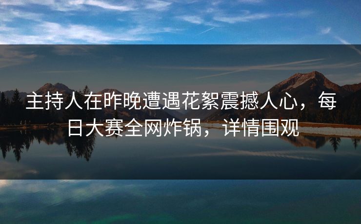 主持人在昨晚遭遇花絮震撼人心，每日大赛全网炸锅，详情围观