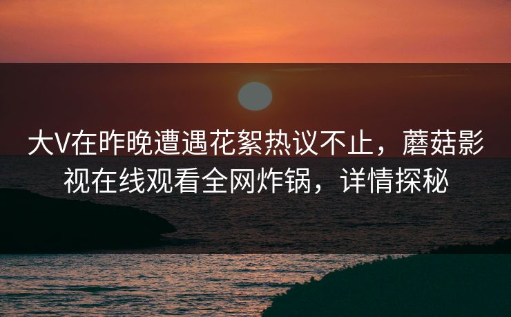 大V在昨晚遭遇花絮热议不止，蘑菇影视在线观看全网炸锅，详情探秘