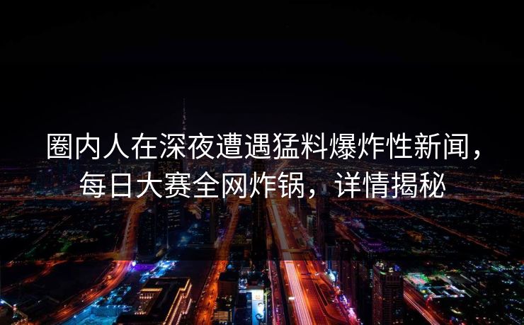 圈内人在深夜遭遇猛料爆炸性新闻，每日大赛全网炸锅，详情揭秘