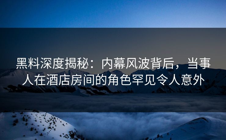 黑料深度揭秘：内幕风波背后，当事人在酒店房间的角色罕见令人意外