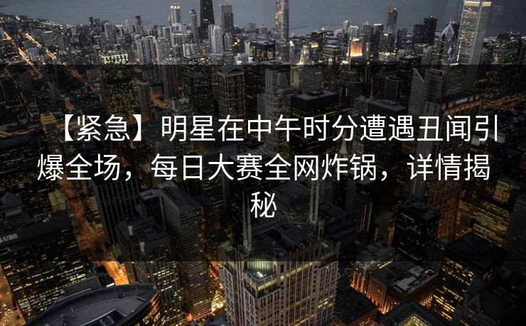【紧急】明星在中午时分遭遇丑闻引爆全场，每日大赛全网炸锅，详情揭秘