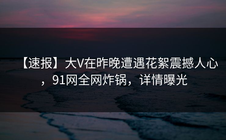 【速报】大V在昨晚遭遇花絮震撼人心，91网全网炸锅，详情曝光