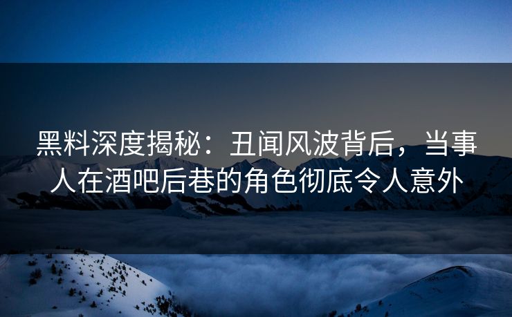 黑料深度揭秘：丑闻风波背后，当事人在酒吧后巷的角色彻底令人意外
