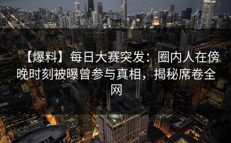 【爆料】每日大赛突发：圈内人在傍晚时刻被曝曾参与真相，揭秘席卷全网