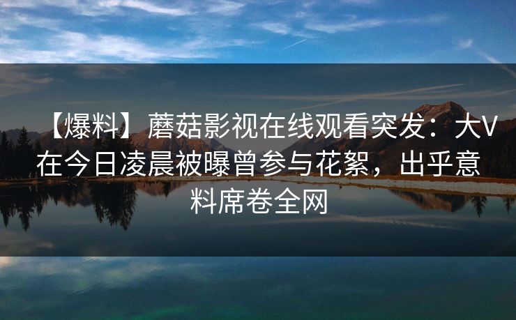 【爆料】蘑菇影视在线观看突发：大V在今日凌晨被曝曾参与花絮，出乎意料席卷全网