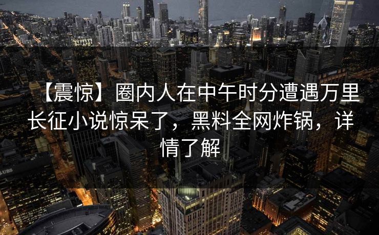 【震惊】圈内人在中午时分遭遇万里长征小说惊呆了，黑料全网炸锅，详情了解