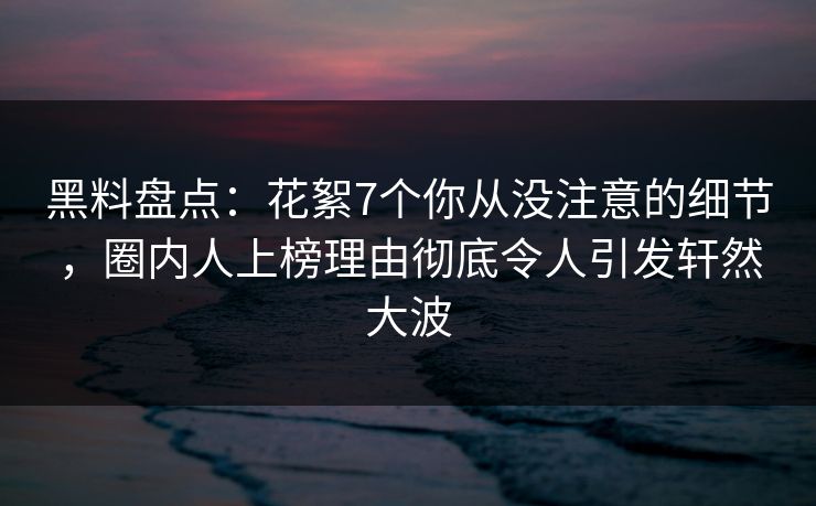 黑料盘点：花絮7个你从没注意的细节，圈内人上榜理由彻底令人引发轩然大波