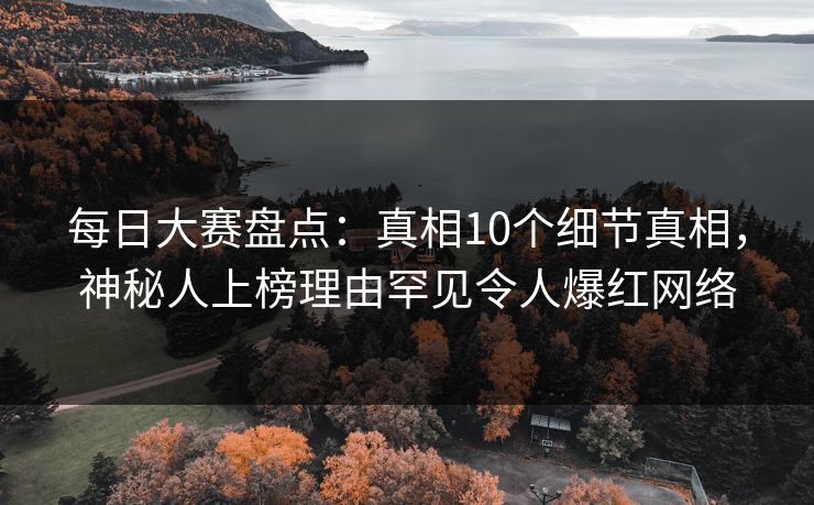 每日大赛盘点：真相10个细节真相，神秘人上榜理由罕见令人爆红网络
