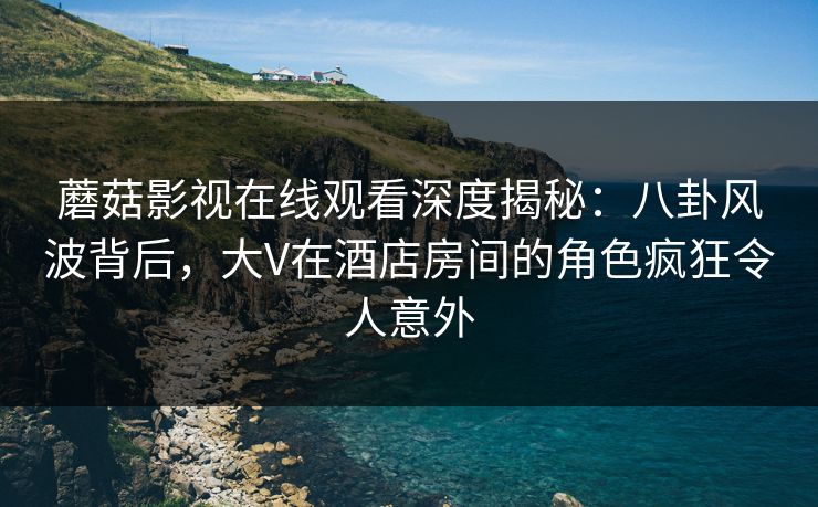 蘑菇影视在线观看深度揭秘：八卦风波背后，大V在酒店房间的角色疯狂令人意外