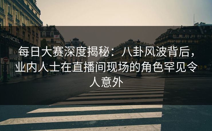 每日大赛深度揭秘:八卦风波背后,业内人士在直播间现场的角色罕见令人意外 每日大赛深度揭秘:八卦风波背后,业内人士在直播间现场的角色罕见令人意外