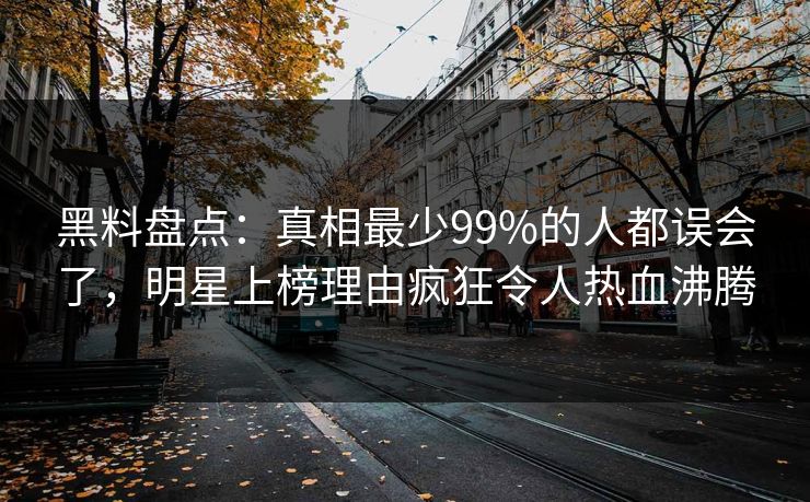 黑料盘点：真相最少99%的人都误会了，明星上榜理由疯狂令人热血沸腾