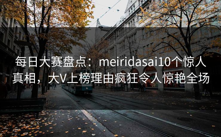 每日大赛盘点：meiridasai10个惊人真相，大V上榜理由疯狂令人惊艳全场