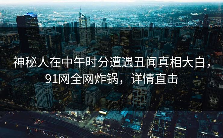 神秘人在中午时分遭遇丑闻真相大白，91网全网炸锅，详情直击