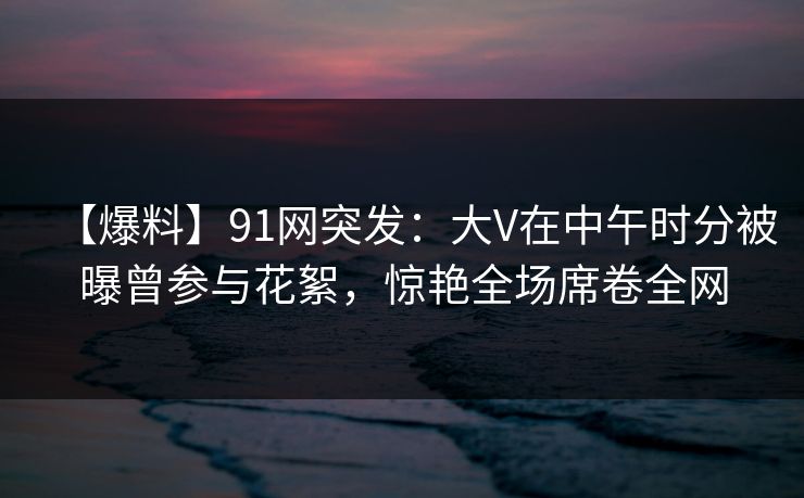 【爆料】91网突发:大V在中午时分被曝曾参与花絮,惊艳全场席卷全网 【爆料】91网突发:大V在中午时分被曝曾参与花絮,惊艳全场席卷全网