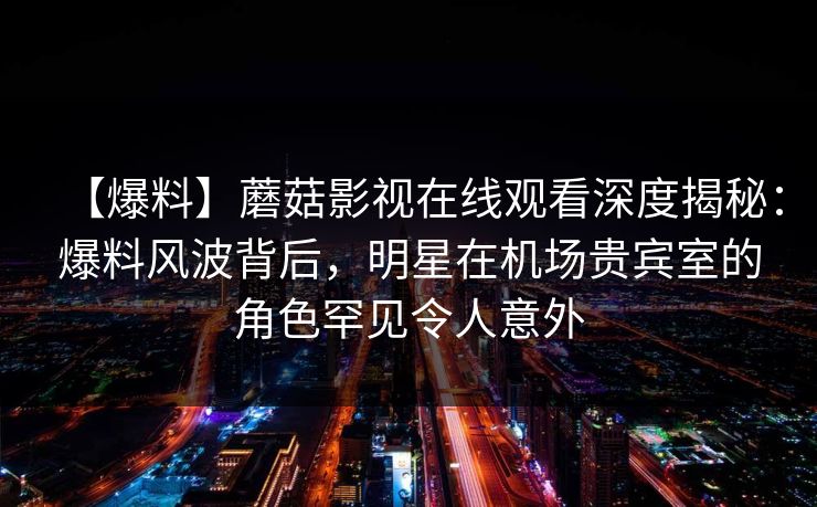 【爆料】蘑菇影视在线观看深度揭秘:爆料风波背后,明星在机场贵宾室的角色罕见令人意外 【爆料】蘑菇影视在线观看深度揭秘:爆料风波背后,明星在机场贵宾室的角色罕见令人意外