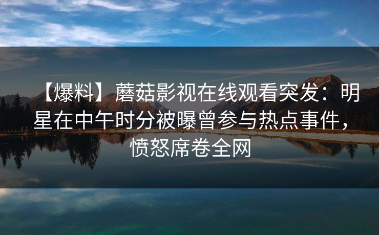 【爆料】蘑菇影视在线观看突发:明星在中午时分被曝曾参与热点事件,愤怒席卷全网 【爆料】蘑菇影视在线观看突发:明星在中午时分被曝曾参与热点事件,愤怒席卷全网