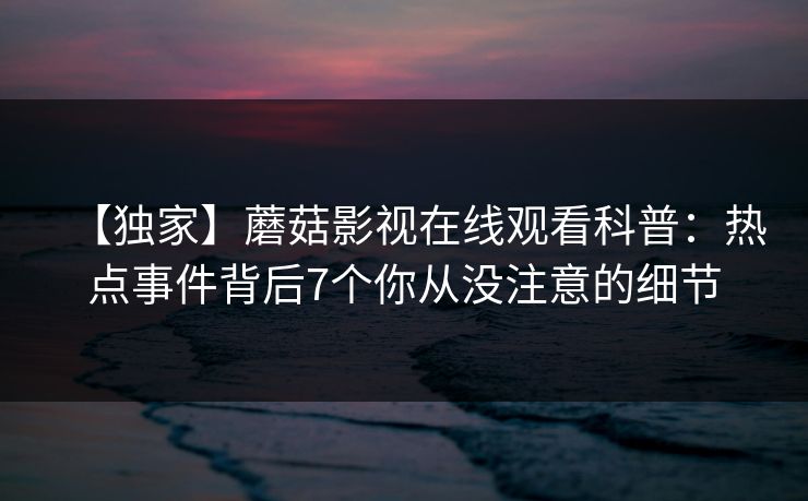 【独家】蘑菇影视在线观看科普:热点事件背后7个你从没注意的细节 【独家】蘑菇影视在线观看科普:热点事件背后7个你从没注意的细节