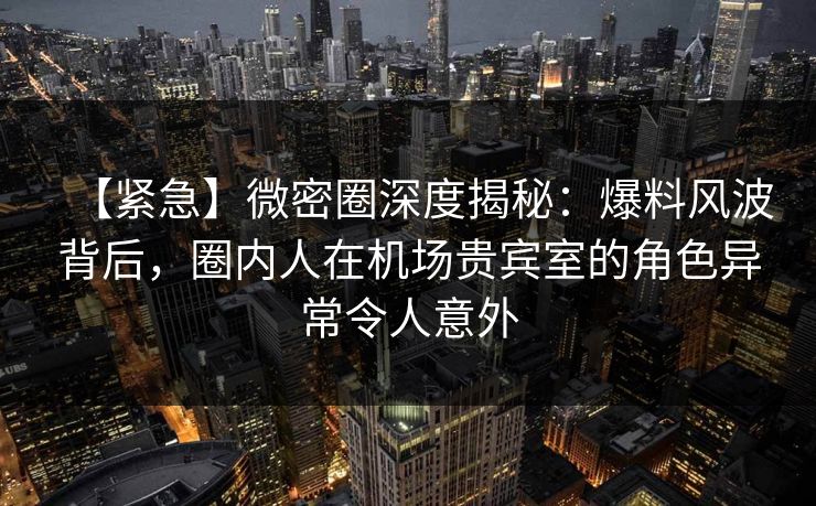 【紧急】微密圈深度揭秘：爆料风波背后，圈内人在机场贵宾室的角色异常令人意外