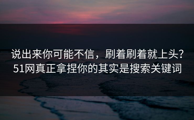 说出来你可能不信，刷着刷着就上头？51网真正拿捏你的其实是搜索关键词