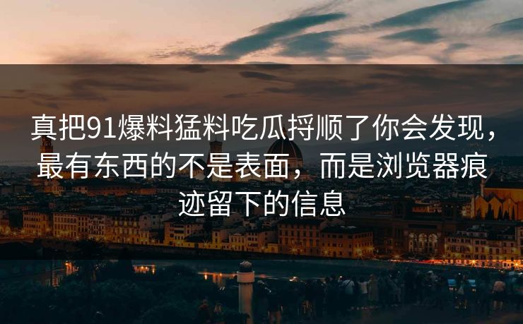真把91爆料猛料吃瓜捋顺了你会发现，最有东西的不是表面，而是浏览器痕迹留下的信息