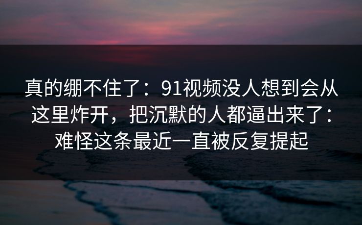 真的绷不住了：91视频没人想到会从这里炸开，把沉默的人都逼出来了：难怪这条最近一直被反复提起